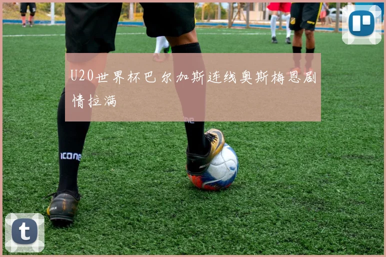 U20世界杯巴尔加斯连线奥斯梅恩剧情拉满