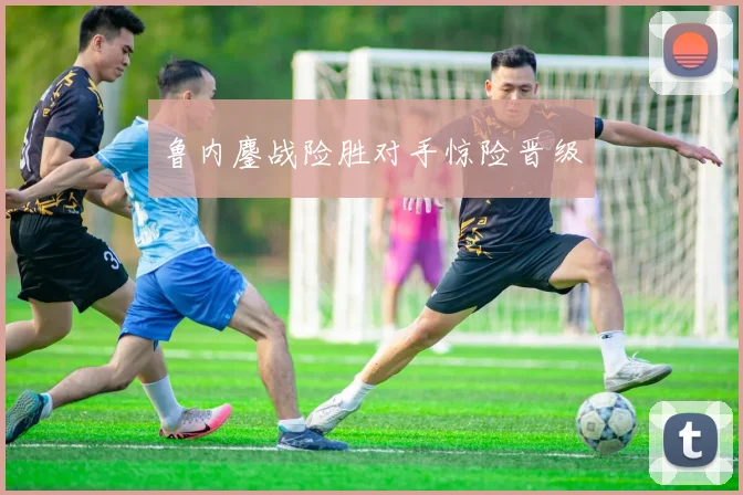 鲁内鏖战险胜对手惊险晋级