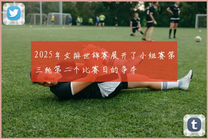 2025年女排世锦赛展开了小组赛第三轮第二个比赛日的争夺