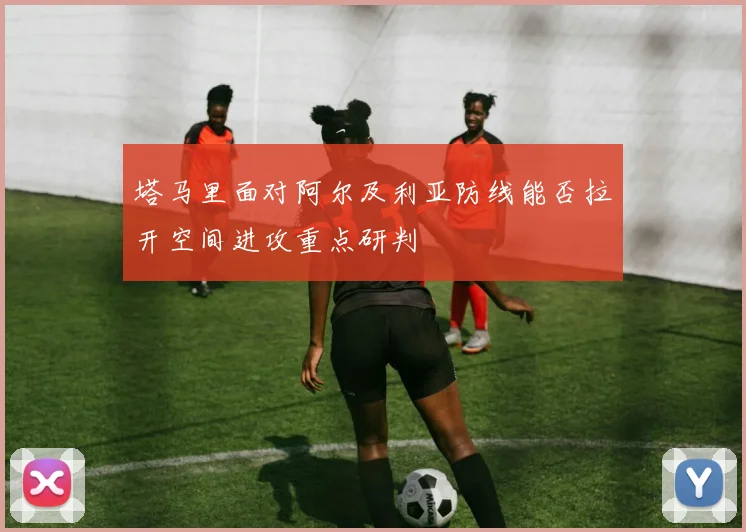 塔马里面对阿尔及利亚防线能否拉开空间进攻重点研判
