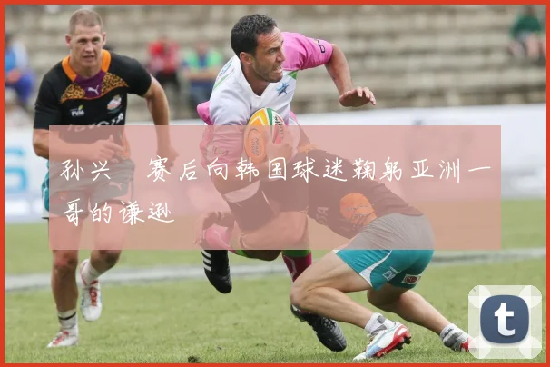 孙兴慜赛后向韩国球迷鞠躬亚洲一哥的谦逊
