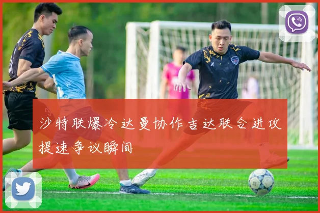 沙特联爆冷达曼协作吉达联合进攻提速争议瞬间