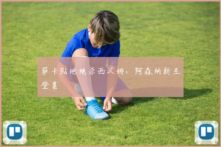 萨卡贴地绝杀西汉姆,阿森纳新王登基
