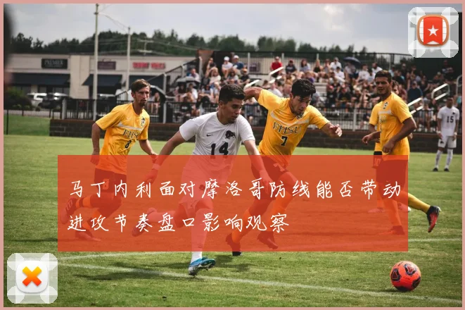 马丁内利面对摩洛哥防线能否带动进攻节奏盘口影响观察