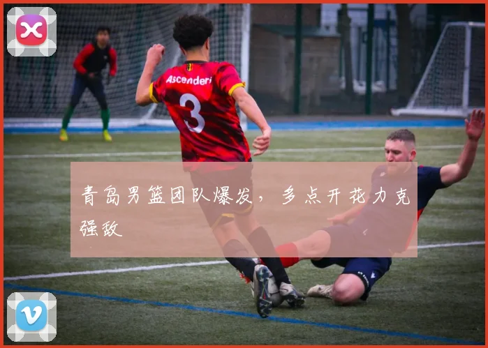 青岛男篮团队爆发，多点开花力克强敌