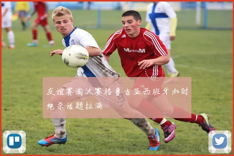 友谊赛淘汰赛格鲁吉亚西班牙加时绝杀话题拉满