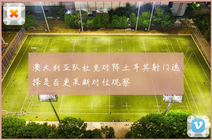 澳大利亚队杜克对阵土耳其射门选择是否更果断对位观察