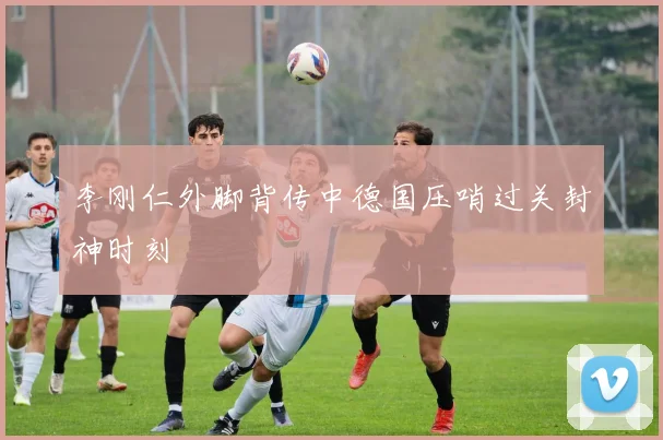 李刚仁外脚背传中德国压哨过关封神时刻