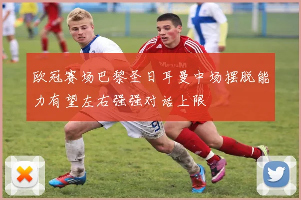 欧冠赛场巴黎圣日耳曼中场摆脱能力有望左右强强对话上限
