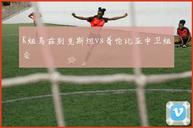 K组乌兹别克斯坦vs哥伦比亚中卫组合