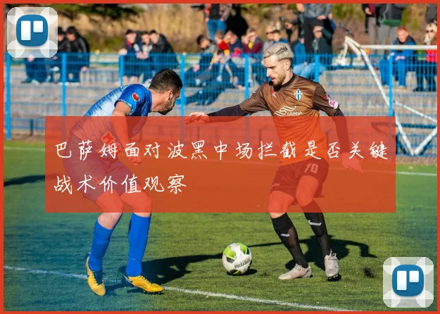 巴萨姆面对波黑中场拦截是否关键战术价值观察