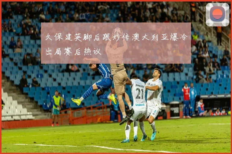 久保建英脚后跟妙传澳大利亚爆冷出局赛后热议