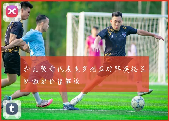 科瓦契奇代表克罗地亚对阵英格兰队推进价值解读