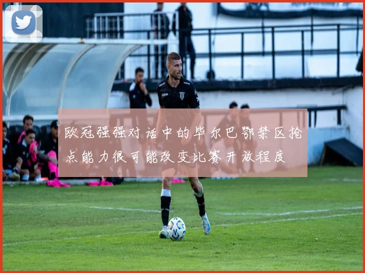 欧冠强强对话中的毕尔巴鄂禁区抢点能力很可能改变比赛开放程度
