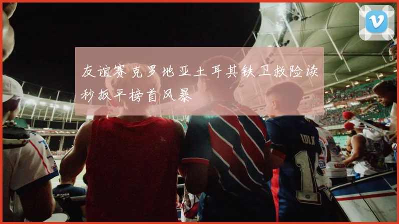 友谊赛克罗地亚土耳其铁卫救险读秒扳平榜首风暴
