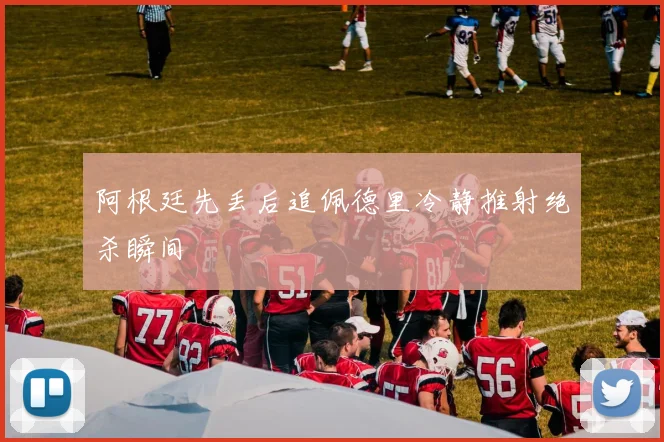 阿根廷先丢后追佩德里冷静推射绝杀瞬间