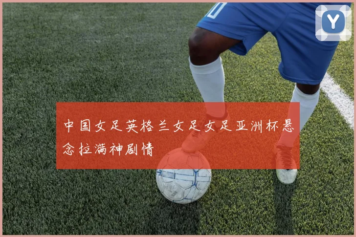 中国女足英格兰女足女足亚洲杯悬念拉满神剧情