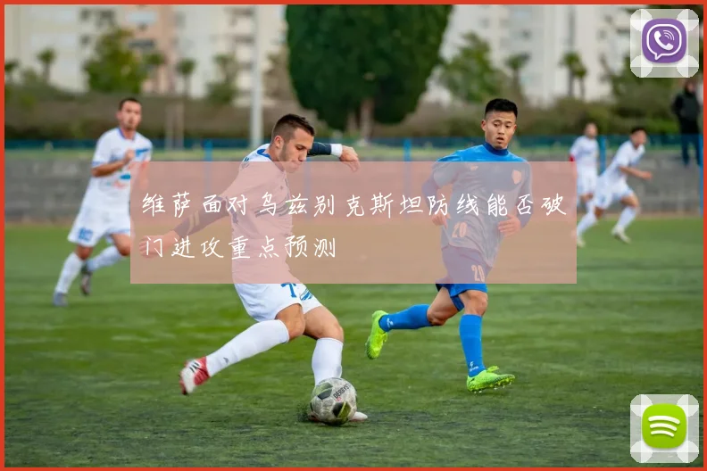 维萨面对乌兹别克斯坦防线能否破门进攻重点预测