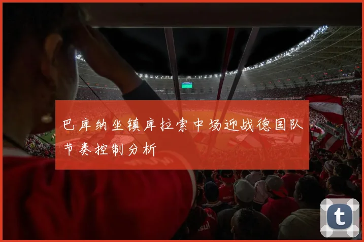巴库纳坐镇库拉索中场迎战德国队节奏控制分析