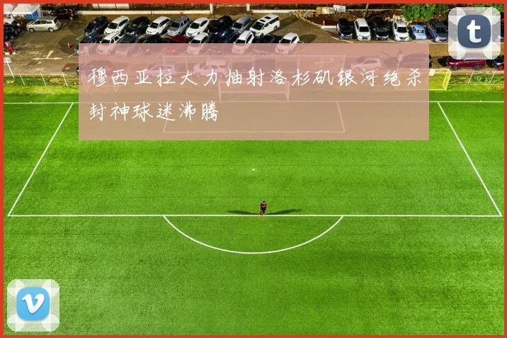 穆西亚拉大力抽射洛杉矶银河绝杀封神球迷沸腾