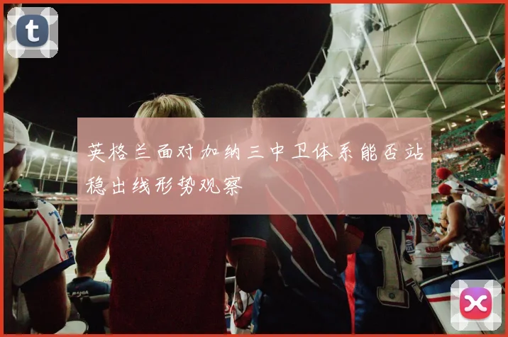 英格兰面对加纳三中卫体系能否站稳出线形势观察