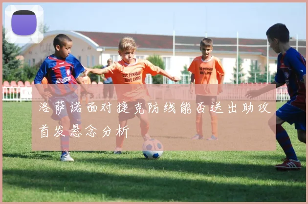 洛萨诺面对捷克防线能否送出助攻首发悬念分析