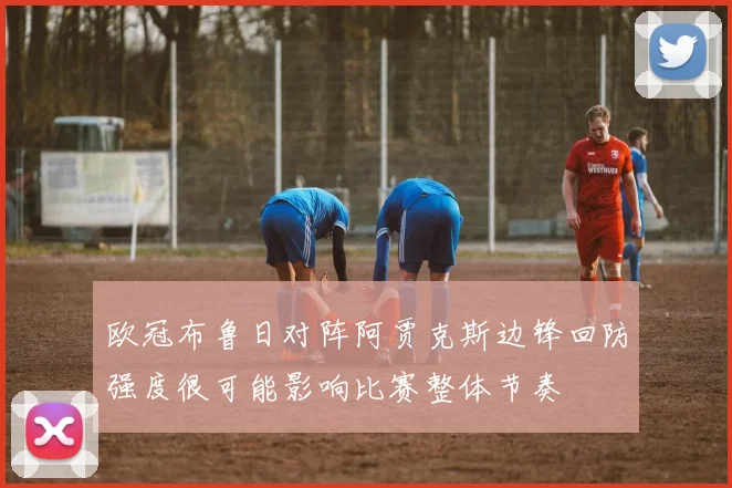 欧冠布鲁日对阵阿贾克斯边锋回防强度很可能影响比赛整体节奏