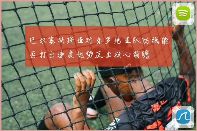 巴尔塞纳斯面对克罗地亚队防线能否打出速度优势反击核心前瞻
