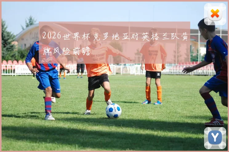 2026世界杯克罗地亚对英格兰队黄牌风险前瞻