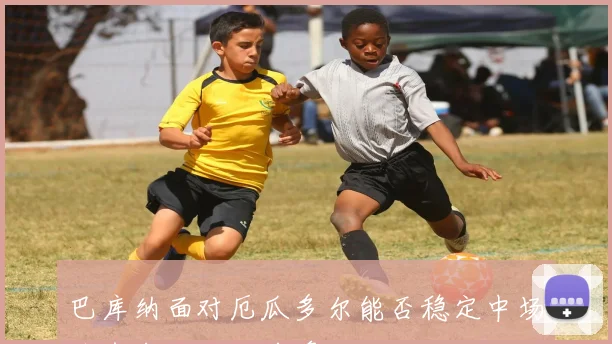 巴库纳面对厄瓜多尔能否稳定中场节奏中场控制前瞻