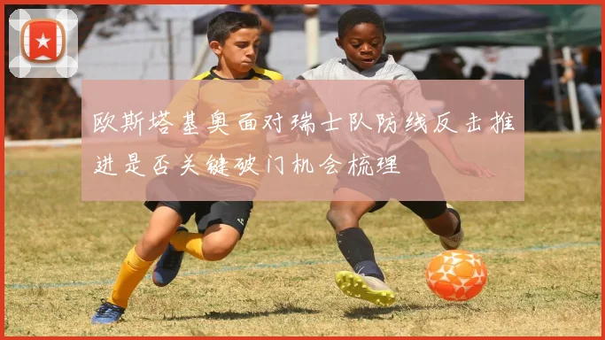 欧斯塔基奥面对瑞士队防线反击推进是否关键破门机会梳理