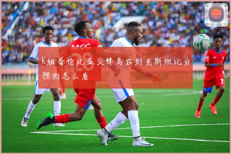 K组哥伦比亚交锋乌兹别克斯坦比分预测怎么看