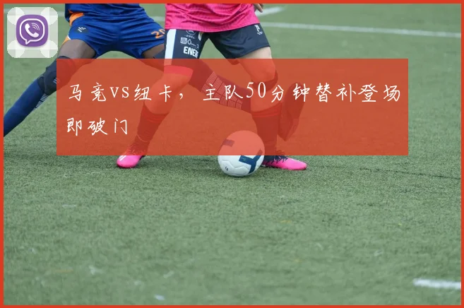 马竞vs纽卡，主队50分钟替补登场即破门